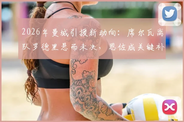 2026年曼城引援新动向:席尔瓦离队罗德里悬而未决,恩佐成关键补强目标分析