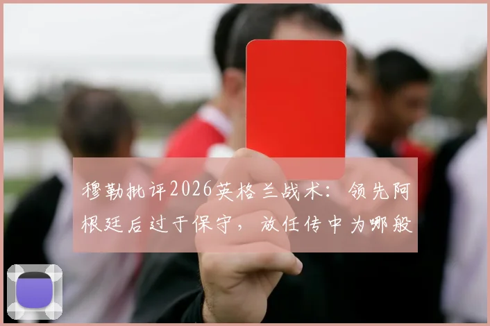 穆勒批评2026英格兰战术：领先阿根廷后过于保守，放任传中为哪般？防守漏洞引争议