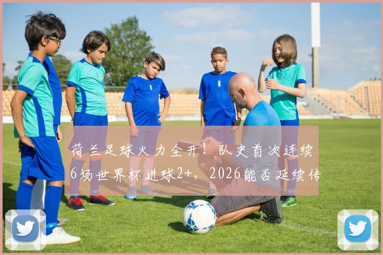 荷兰足球火力全开！队史首次连续6场世界杯进球2+，2026能否延续传奇？