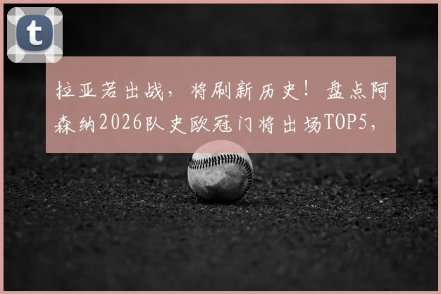 拉亚若出战，将刷新历史！盘点阿森纳2026队史欧冠门将出场TOP5，附出场数据及排名