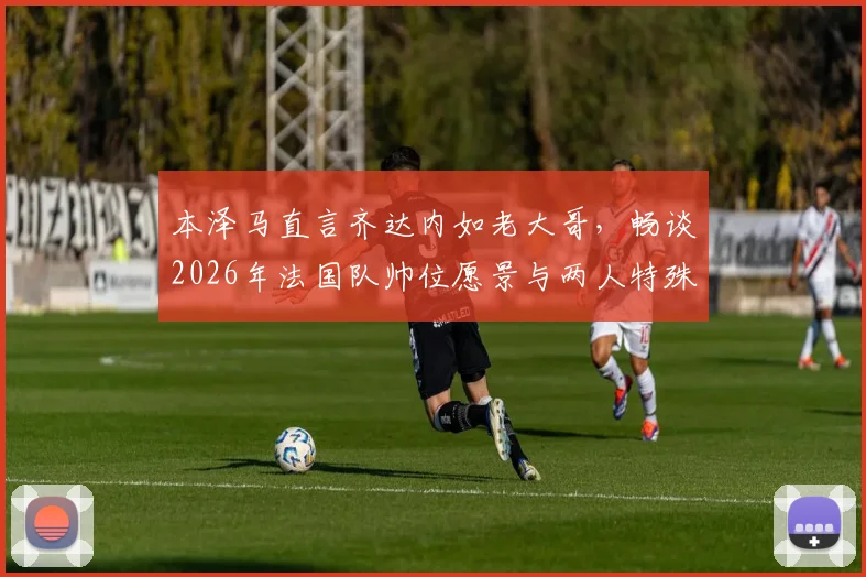 本泽马直言齐达内如老大哥,畅谈2026年法国队帅位愿景与两人特殊关系解读