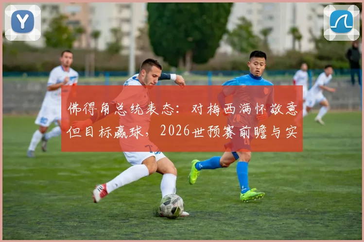 佛得角总统表态：对梅西满怀敬意但目标赢球，2026世预赛前瞻与实力深度解析