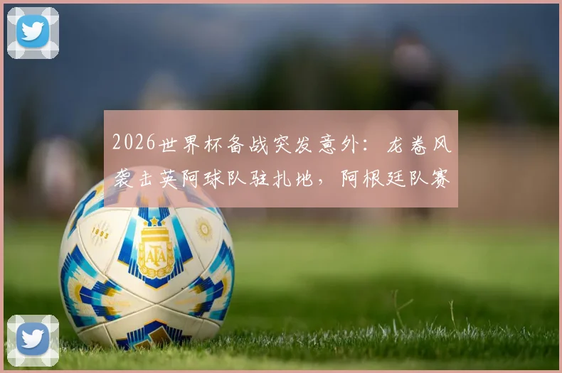 2026世界杯备战突发意外：龙卷风袭击英阿球队驻扎地，阿根廷队赛前烤肉聚会无奈取消，球员安全引关注