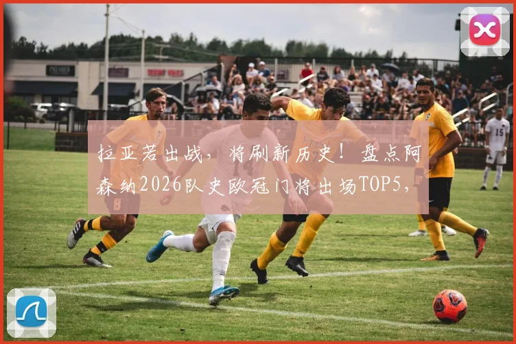 拉亚若出战，将刷新历史！盘点阿森纳2026队史欧冠门将出场TOP5，附出场数据及排名