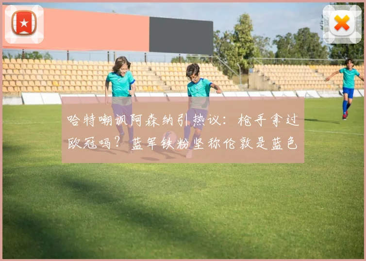 哈特嘲讽阿森纳引热议：枪手拿过欧冠吗？蓝军铁粉坚称伦敦是蓝色的