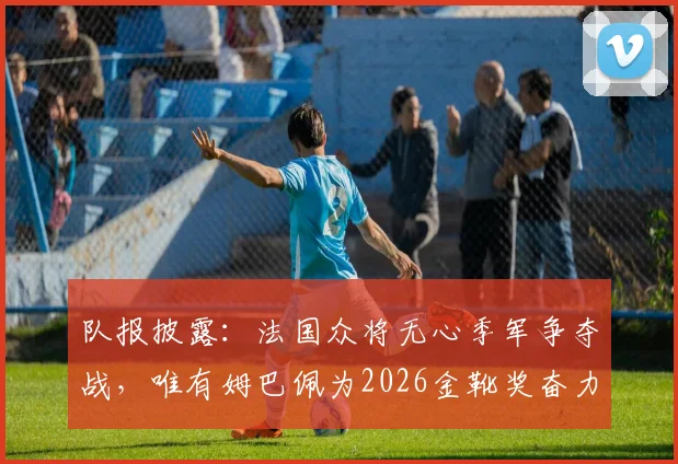 队报披露：法国众将无心季军争夺战，唯有姆巴佩为2026金靴奖奋力一搏