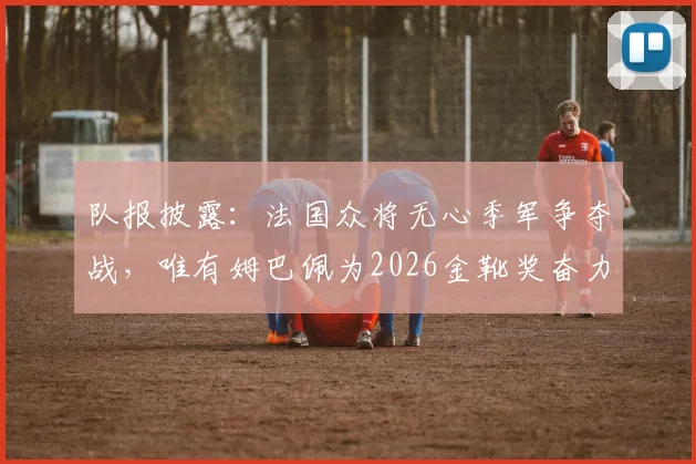 队报披露：法国众将无心季军争夺战，唯有姆巴佩为2026金靴奖奋力一搏